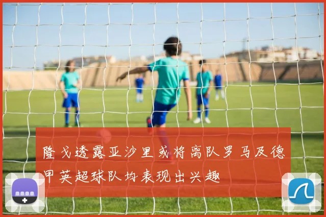 隆戈透露亚沙里或将离队罗马及德甲英超球队均表现出兴趣