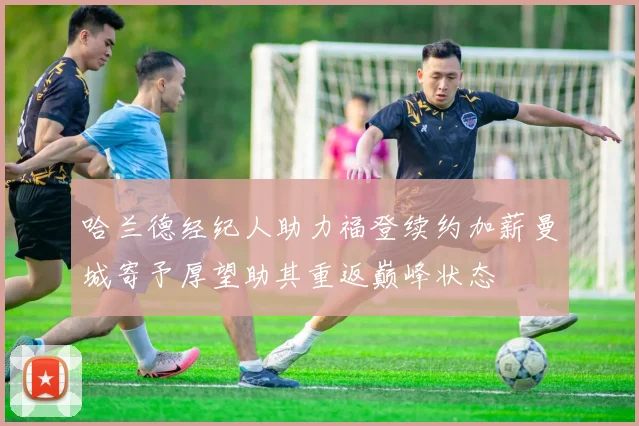 哈兰德经纪人助力福登续约加薪曼城寄予厚望助其重返巅峰状态