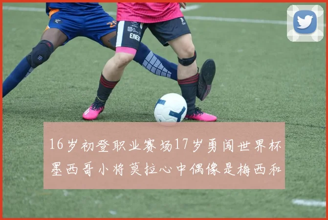 16岁初登职业赛场17岁勇闯世界杯墨西哥小将莫拉心中偶像是梅西和C罗