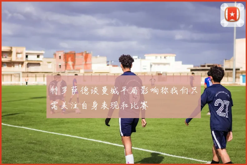 特罗萨德谈曼城平局影响称我们只需关注自身表现和比赛