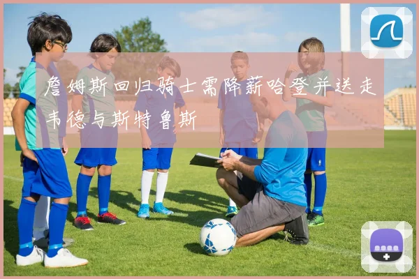 詹姆斯回归骑士需降薪哈登并送走韦德与斯特鲁斯