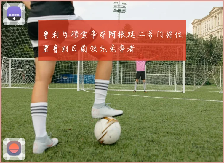 鲁利与穆索争夺阿根廷二号门将位置鲁利目前领先竞争者