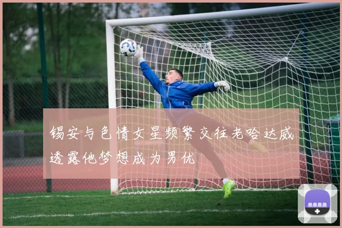 锡安与色情女星频繁交往老哈达威透露他梦想成为男优