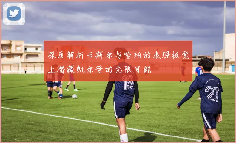 深度解析卡斯尔与哈珀的表现板凳上潜藏凯尔登的无限可能