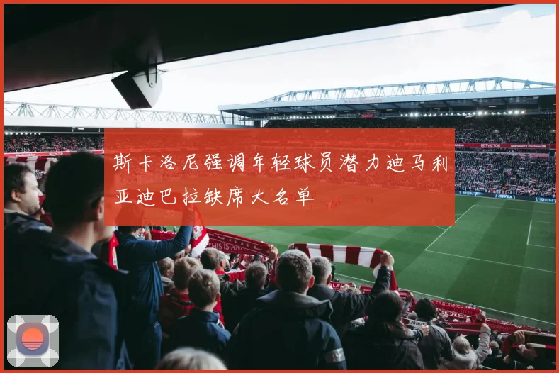 斯卡洛尼强调年轻球员潜力迪马利亚迪巴拉缺席大名单