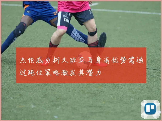 杰伦威分析文班亚马身高优势需通过跑位策略激发其潜力