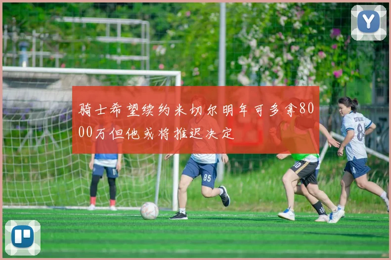 骑士希望续约米切尔明年可多拿8000万但他或将推迟决定
