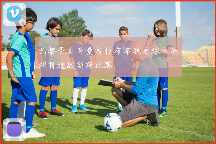 巴黎圣日耳曼与拉布布联名球衣亮相将迎战朗斯比赛