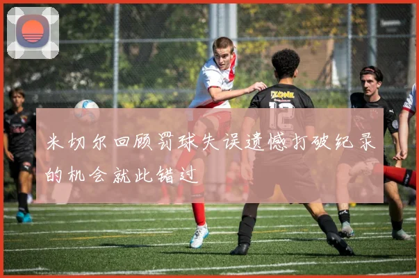 米切尔回顾罚球失误遗憾打破纪录的机会就此错过