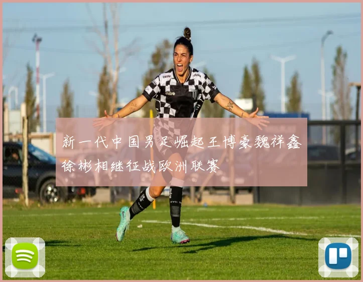 新一代中国男足崛起王博豪魏祥鑫徐彬相继征战欧洲联赛