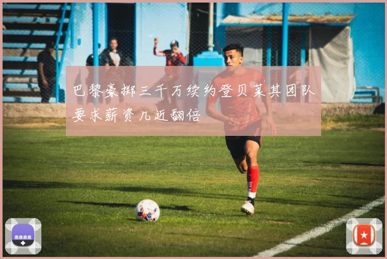 巴黎豪掷三千万续约登贝莱其团队要求薪资几近翻倍